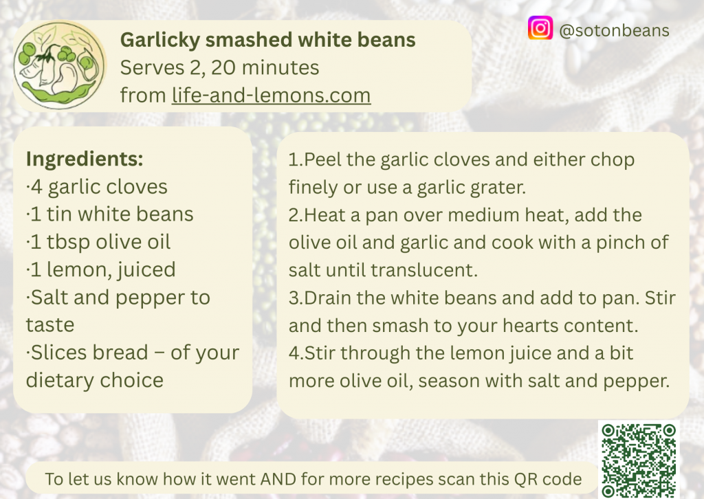 Recipe card for Garlicky Smashed White Beans – a quick 20-minute dish made with white beans, garlic, olive oil, lemon juice, and seasoning, served on bread slices.

Serves 2, 20 minutes
from life-and-lemons.com

Ingredients: 
1. 4 garlic cloves
2. 1 tin white beans
3. 1 tbsp olive oil
4. 1 lemon, juiced
5. Salt and pepper to taste
6. Sliced bread- of your dietary choice

Instructions:
1. Peel the garlic cloves and either chop finely or use a garlic grater.
2.Heat a pan over medium heat, add the olive oil and garlic and cook with a pinch of salt until translucent.
3.Drain the white beans and add to pan. Stir and then smash to your hearts content.
4.Stir through the lemon juice and a bit more olive oil, season with salt and pepper.